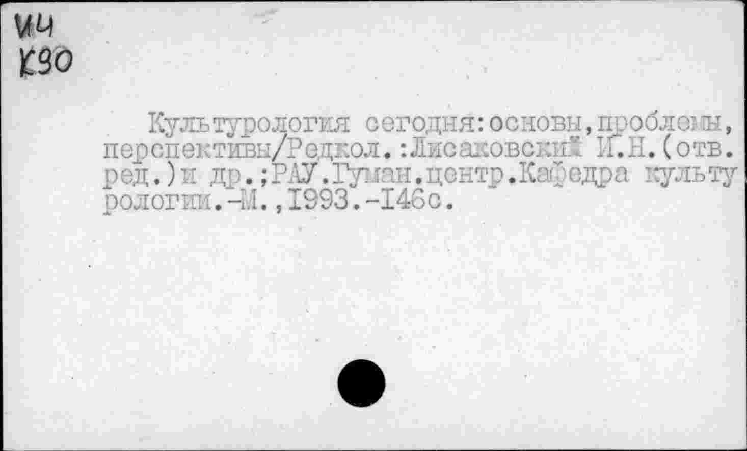 ﻿ЦП
К90
Культурология сегодня: основы, проблем, перспективы/Редкол. :Лисаковски£ И.И. (отв. ред.)и др.;РАУ.Гушш.центр.Кафедра культу оологии.-М.,1993.-146с.